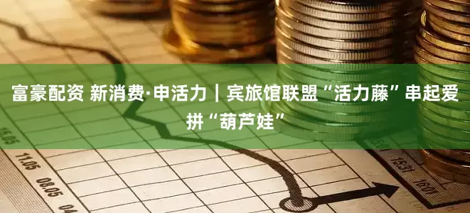 富豪配资 新消费·申活力｜宾旅馆联盟“活力藤”串起爱拼“葫芦娃”