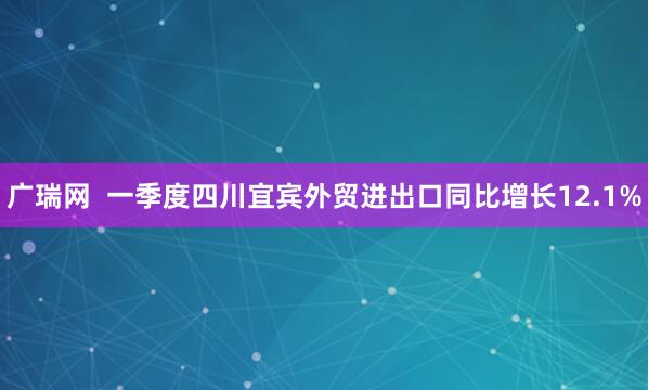 广瑞网  一季度四川宜宾外贸进出口同比增长12.1%
