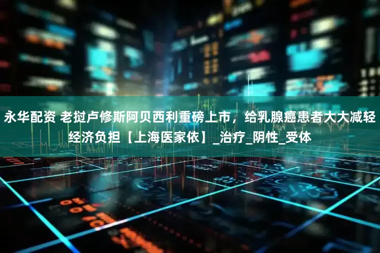 永华配资 老挝卢修斯阿贝西利重磅上市，给乳腺癌患者大大减轻经济负担【上海医家依】_治疗_阴性_受体