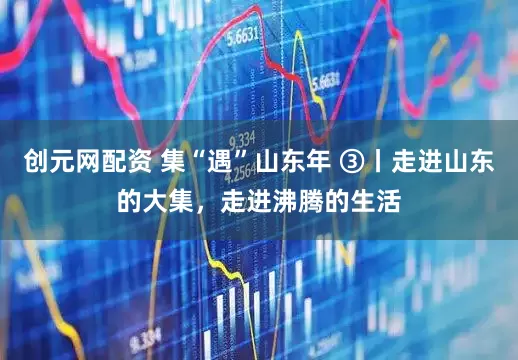 创元网配资 集“遇”山东年 ③丨走进山东的大集，走进沸腾的生活