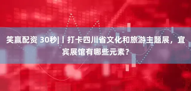 笑赢配资 30秒|丨打卡四川省文化和旅游主题展，宜宾展馆有哪些元素？