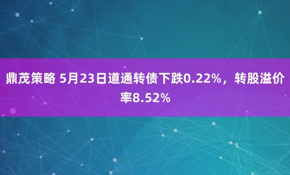 鼎茂策略 5月23日道通转债下跌0.22%，转股溢价率8.52%