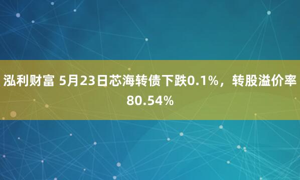 泓利财富 5月23日芯海转债下跌0.1%，转股溢价率80.54%