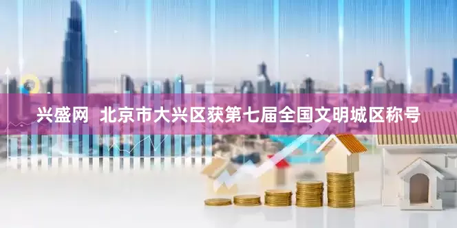 兴盛网  北京市大兴区获第七届全国文明城区称号