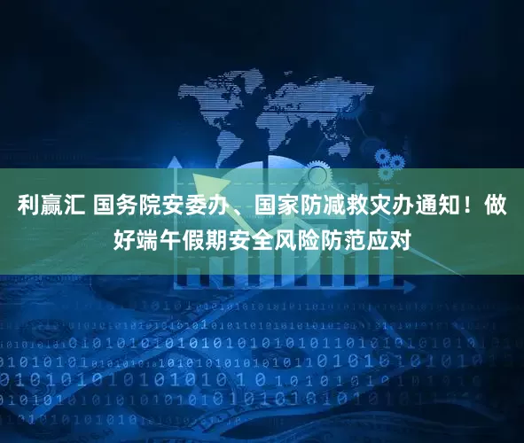 利赢汇 国务院安委办、国家防减救灾办通知！做好端午假期安全风险防范应对
