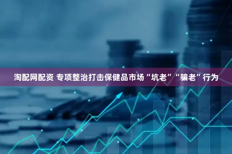淘配网配资 专项整治打击保健品市场“坑老”“骗老”行为