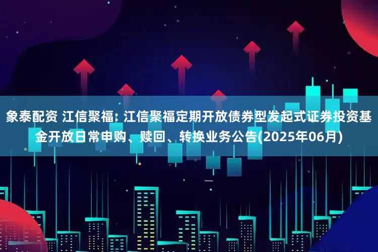 象泰配资 江信聚福: 江信聚福定期开放债券型发起式证券投资基金开放日常申购、赎回、转换业务公告(2025年06月)