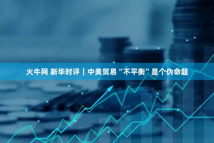 火牛网 新华时评｜中美贸易“不平衡”是个伪命题