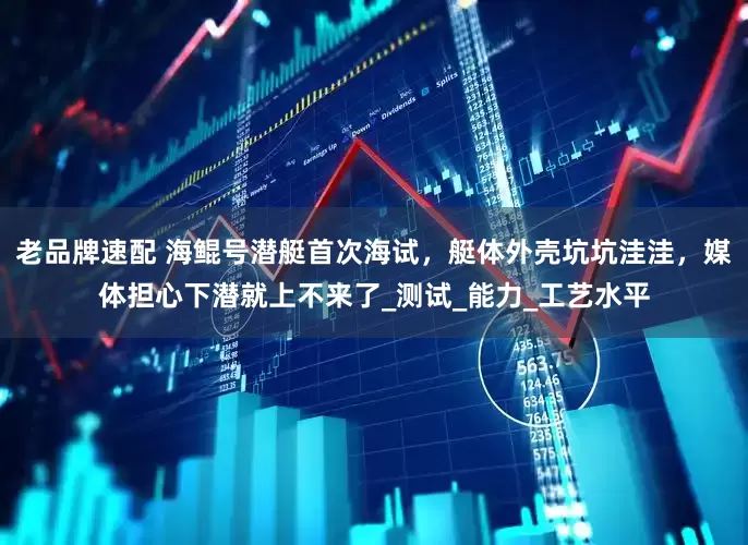 老品牌速配 海鲲号潜艇首次海试，艇体外壳坑坑洼洼，媒体担心下潜就上不来了_测试_能力_工艺水平