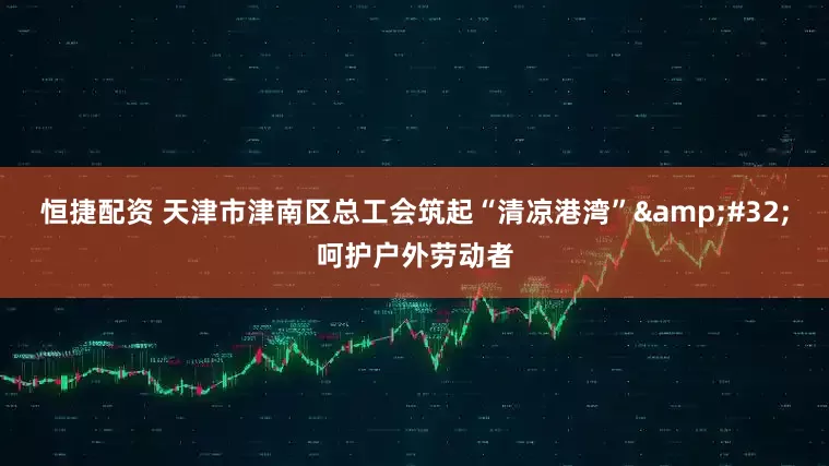 恒捷配资 天津市津南区总工会筑起“清凉港湾”&#32;呵护户外劳动者