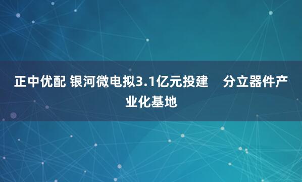 正中优配 银河微电拟3.1亿元投建    分立器件产业化基地