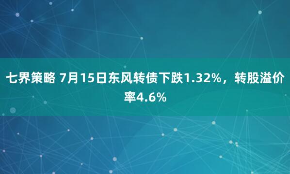 七界策略 7月15日东风转债下跌1.32%，转股溢价率4.6%