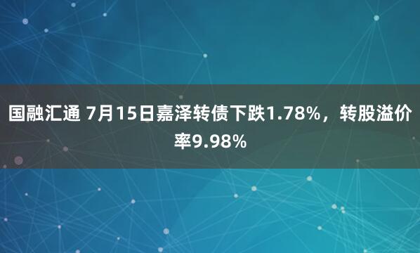 国融汇通 7月15日嘉泽转债下跌1.78%，转股溢价率9.98%