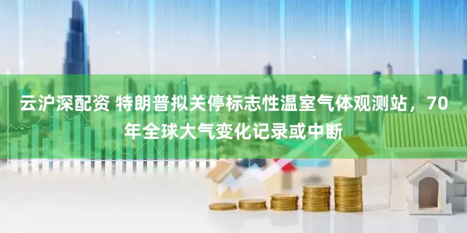 云沪深配资 特朗普拟关停标志性温室气体观测站，70年全球大气变化记录或中断