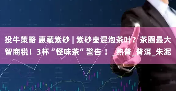 投牛策略 惠藏紫砂 | 紫砂壶混泡茶叶？茶圈最大智商税！3杯“怪味茶”警告 ！_熟普_普洱_朱泥