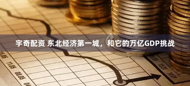 宇奇配资 东北经济第一城，和它的万亿GDP挑战