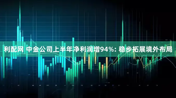 利配网 中金公司上半年净利润增94%: 稳步拓展境外布局
