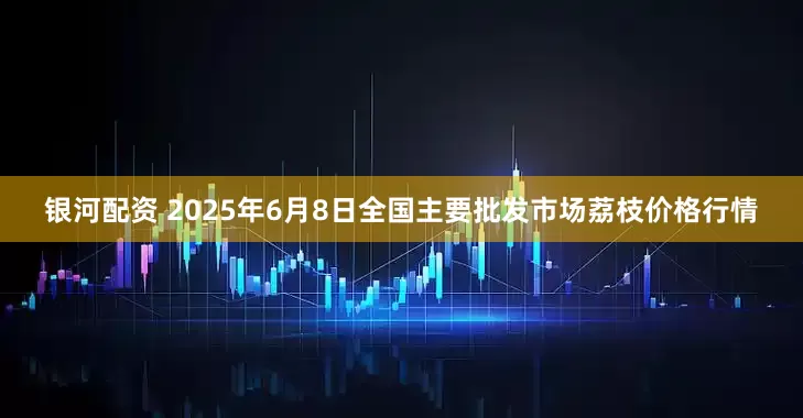 银河配资 2025年6月8日全国主要批发市场荔枝价格行情