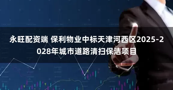 永旺配资端 保利物业中标天津河西区2025-2028年城市道路清扫保洁项目