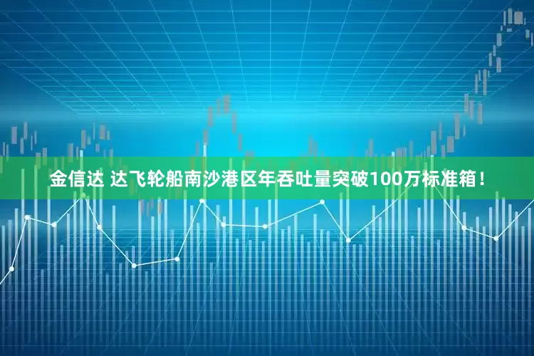 金信达 达飞轮船南沙港区年吞吐量突破100万标准箱！