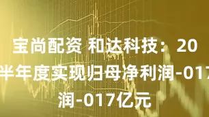 宝尚配资 和达科技：2025年半年度实现归母净利润-017亿元