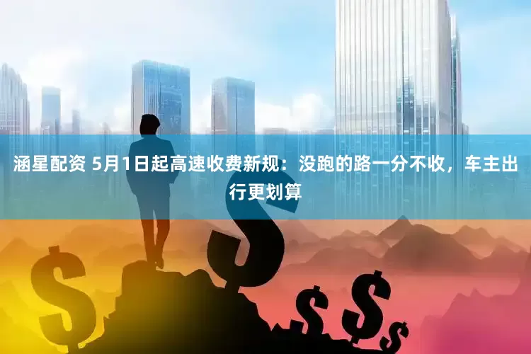 涵星配资 5月1日起高速收费新规：没跑的路一分不收，车主出行更划算