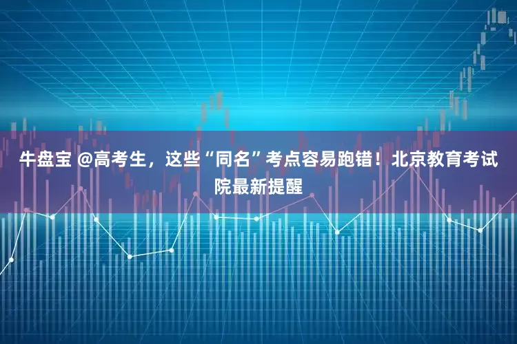 牛盘宝 @高考生，这些“同名”考点容易跑错！北京教育考试院最新提醒
