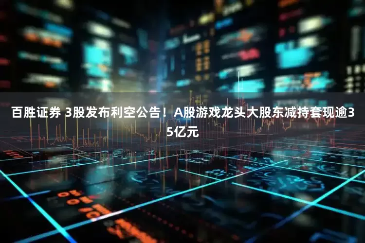 百胜证券 3股发布利空公告！A股游戏龙头大股东减持套现逾35亿元