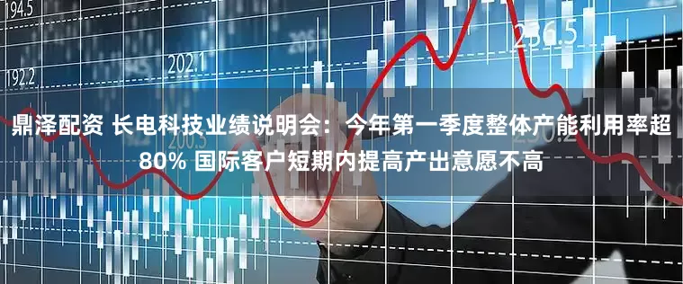 鼎泽配资 长电科技业绩说明会：今年第一季度整体产能利用率超80% 国际客户短期内提高产出意愿不高