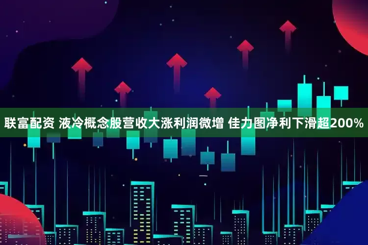 联富配资 液冷概念股营收大涨利润微增 佳力图净利下滑超200%