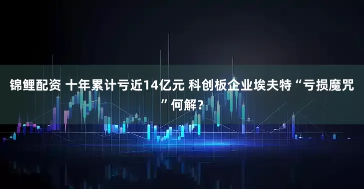 锦鲤配资 十年累计亏近14亿元 科创板企业埃夫特“亏损魔咒”何解？